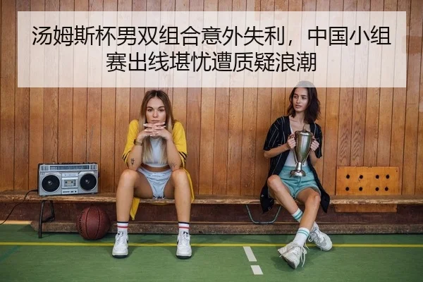 汤姆斯杯男双组合意外失利，中国小组赛出线堪忧遭质疑浪潮